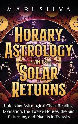 Horary Astrology and Solar Returns: Unlocking Astrological Chart Reading, Divination, the Twelve Houses, the Sun Returning, and Planets in Transits - Mari Silva - cover
