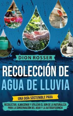Recolección de agua de lluvia: Una guía sostenible para recolectar, almacenar y utilizar el don de la naturaleza para la conservación del agua y la autosuficiencia - Dion Rosser - cover