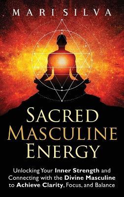 Sacred Masculine Energy: Unlocking Your Inner Strength and Connecting with the Divine Masculine to Achieve Clarity, Focus, and Balance - Mari Silva - cover