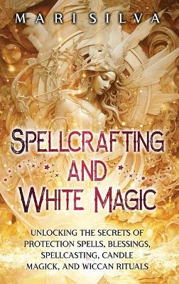 Spellcrafting and White Magic: Unlocking the Secrets of Protection Spells, Blessings, Spellcasting, Candle Magick, and Wiccan Rituals - Mari Silva - cover