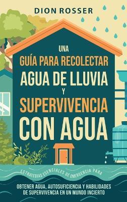 Una guía para recolectar agua de lluvia y supervivencia con agua: Estrategias esenciales de emergencia para obtener agua, autosuficiencia y habilidades de supervivencia en un mundo incierto - Dion Rosser - cover