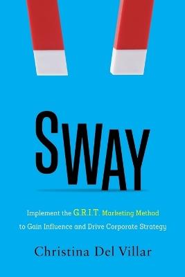 Sway: Implement the G.R.I.T. Marketing Method to Gain Influence and Drive Corporate Strategy - Christina Del Villar - cover
