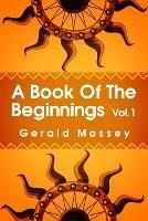 A Book of the Beginnings Volume 1: Concerning an attempt to recover and reconstitute the lost origines of the myths and mysteries, types and symbols, religion ... the mouthpiece and Africa as the birthplace Paperback - Gerald Massey - cover