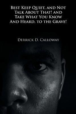 Best Keep Quiet, and Not Talk about That! and Take What You Know and Heard, to the Grave! - Derrick D Calloway - cover