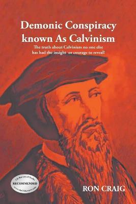 Demonic Conspiracy Known As Calvinism: The truth about Calvinism no one else has had the insight or courage to reveal! - Ron Craig - cover