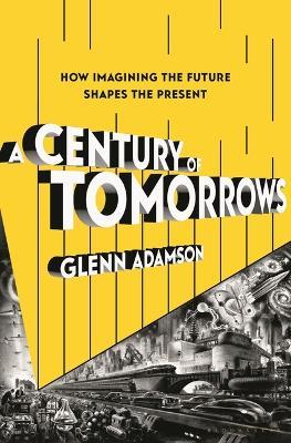 A Century of Tomorrows: How Imagining the Future Shapes the Present - Glenn Adamson - cover