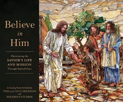 Believe in Him: Illuminating the Savior's Life and Mission Through Stained Glass - Tom Holdman,Gayle Holdman,Holdman Studios - cover