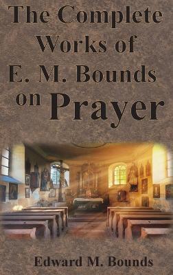 The Complete Works of E.M. Bounds on Prayer: Including: POWER, PURPOSE, PRAYING MEN, POSSIBILITIES, REALITY, ESSENTIALS, NECESSITY, WEAPON - Edward M Bounds - cover