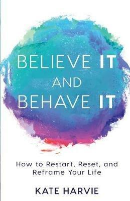 Believe It and Behave It: How to Restart, Reset, and Reframe Your Life - Kate Harvie - cover