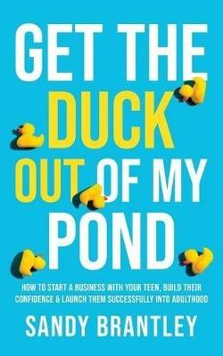 Get the Duck Out of My Pond: How to Start a Business with Your Teen, Build Their Confidence and Launch Them Successfully into Adulthood - Sandy Brantley - cover
