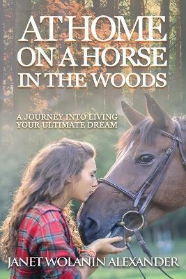 At Home on a Horse in the Woods: A Journey into Living Your Ultimate Dream - Janet Wolanin Alexander - cover