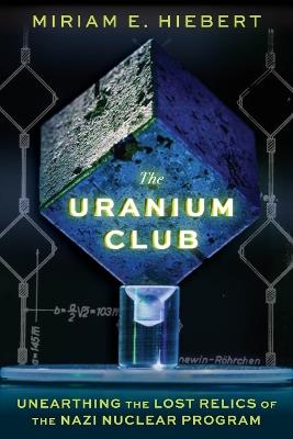 The Uranium Club: Unearthing Lost Relics of the Nazi Nuclear Program - Miriam E Hiebert - cover