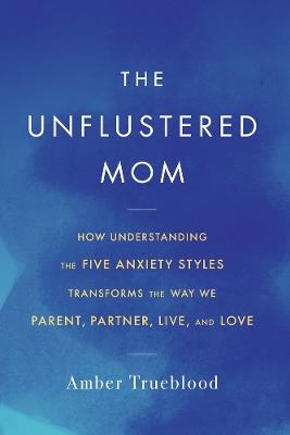 The Unflustered Mom: How Understanding the Five Anxiety Styles Transforms the Way We Parent, Partner, Live, and Love - Amber Trueblood - cover