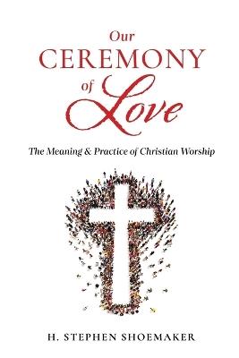 Our Ceremony of Love: The Meaning & Practice of Christian Worship - H Stephen Shoemaker - cover
