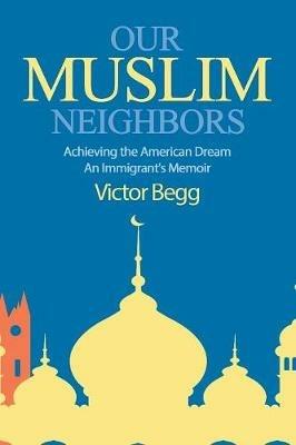 Our Muslim Neighbors: Achieving the American Dream, An Immigrant's Memoir - Victor Begg - cover