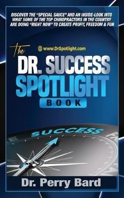 The Dr. Success Spotlight Book: Discover the "Special Sauce" and an Inside-Look Into What Some of the Top Chiropractors In the Country Are Doing "Right Now" to Create Profit, Freedom & Fun - Perry Bard - cover