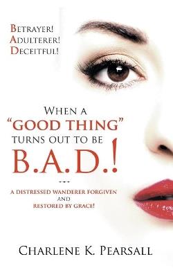 When A "Good Thing" Turns Out To Be B.A.D.!: A Distressed Wanderer Forgiven and Restored by Grace! Betrayer! Adulterer! Deceitful! - Charlene K Pearsall - cover
