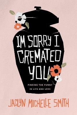 I'm Sorry I Cremated You: Finding the Funny in Life and Loss - Jaclyn Michelle Smith - cover