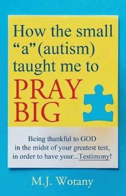 How the small a (autism) taught me to PRAY BIG: Being thankful to GOD in the midst of your greatest test, in order to have your...Testimony - M J Wotany - cover