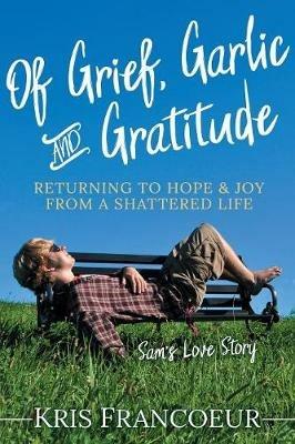 Of Grief, Garlic and Gratitude: Returning to Hope and Joy from a Shattered Life-Sam's Love Story - Kris Francoeur - cover