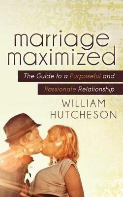Marriage Maximized: The Guide to a Purposeful and Passionate Relationship - William Hutcheson - cover