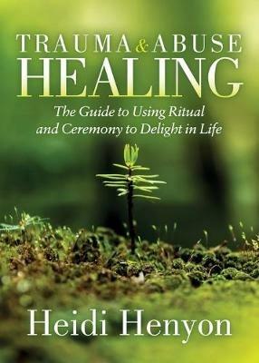 Trauma and Abuse Healing: The Guide to Using Ritual and Ceremony to Delight in Life - Heidi Thompson-Henyon - cover