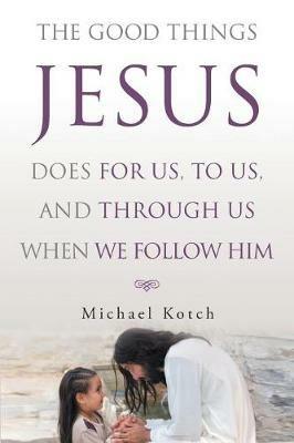 The Good Things Jesus Does For Us, To Us, And Through Us When We Follow Him - Michael Kotch - cover