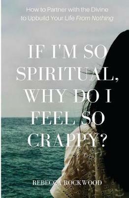 If I'm So Spiritual, Why Do I Feel So Crappy?: How to Partner with the Divine to Upbuild Your Life from Nothing - Rebecca Rockwood - cover