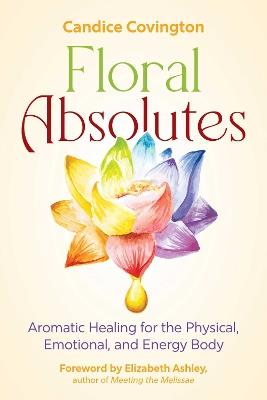 Floral Absolutes: Aromatic Healing for the Physical, Emotional, and Energy Body - Candice Covington - cover
