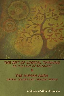 The Art of Logical Thinking; Or, The Laws of Reasoning & The Human Aura: Astral Colors and Thought Forms - William Walker Atkinson - cover