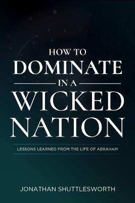 How to Dominate in a Wicked Nation: Lessons Learned from the Life of Abraham - Jonathan Shuttlesworth - cover