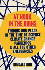 At Work in the Ruins: Finding Our Place in the Time of Science, Climate Change, Pandemics and All the Other Emergencies