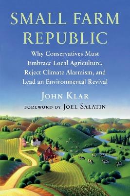 Small Farm Republic: Why Conservatives Must Embrace Local Agriculture, Reject Climate Alarmism, and Lead an Environmental Revival - John Klar - cover