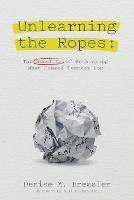Unlearning the Ropes: The Benefits of Rethinking what School Teaches You - Denise M Bressler - cover