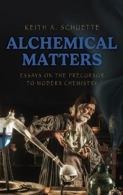 Alchemical Matters: Essays on the Precursor to Modern Chemistry - Keith Schuette - cover