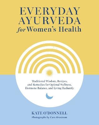 Everyday Ayurveda for Women's Health: Traditional Wisdom, Recipes, and Remedies for Optimal Wellness, Hormone Balance,  and Living Radiantly - Kate O'Donnell,Cara Brostrom - cover