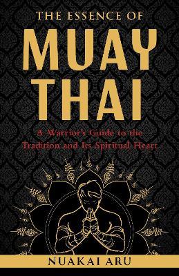 The Essence of Muay Thai: A Warrior's Guide to the Tradition and Its Spiritual Heart - Nuakai Aru - cover