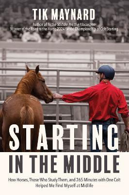 Starting in the Middle: How Horses, Those Who Study Them, and 265 Minutes with One Colt Helped Me Find Myself at Midlife - Tik Maynard - cover