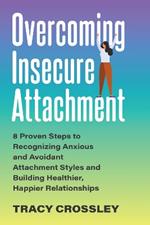 Overcoming Insecure Attachment: 8 Proven Steps to Recognizing Anxious and Avoidant Attachment Styles and Building Healthier, Happier Relationships