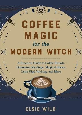 Coffee Magic for the Modern Witch: A Practical Guide to Coffee Rituals, Divination Readings, Magical Brews, Latte Sigil Writing, and More - Elsie Wild - cover