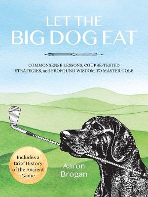 Let the Big Dog Eat: Commonsense Lessons, Course-Tested Strategies, and Profound Wisdom to Master Golf - Aaron Brogan - cover