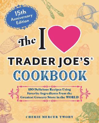 The I Love Trader Joe's Cookbook: 15th Anniversary Edition: 150 Delicious Recipes Using Favorite Ingredients from the Greatest Grocery Store in the World - Cherie Mercer Twohy - cover