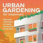 Urban Gardening for Beginners: Simple Hacks and Easy Projects for Growing Your Own Food in Small Spaces