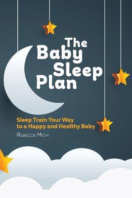 The Baby Sleep Plan: Sleep Train Your Way to a Happy and Healthy Baby - Rebecca Michi - cover