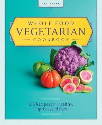 Whole Food Vegetarian Cookbook: 135 Recipes for Healthy, Unprocessed Food - Ivy Stark - cover