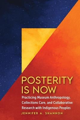 Posterity Is Now: Practicing Museum Anthropology, Collections Care, and Collaborative Research with Indigenous Peoples - Jennifer A Shannon - cover