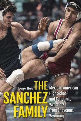 The Sanchez Family: Mexican American High School and Collegiate Wrestlers from Cheyenne, Wyomin - Jorge Iber - cover