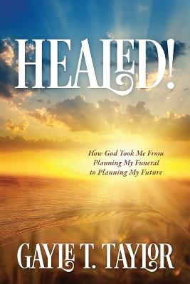 Healed!: How God Took Me From Planning My Funeral to Planning My Future - Gayle T Taylor - cover