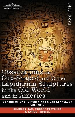 Observations on Cup-Shaped and Other Lapidarian Sculptures in the Old World and in America-On Prehistoric Trephining and Cranial Amulets-A Study of the Manuscript Troano: Volume V - Charles Rau,Robert Fletcher,Cyrus Thomas - cover