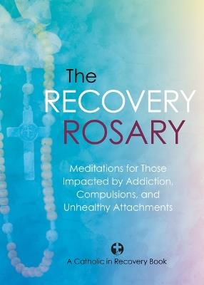 The Recovery Rosary: Meditations for Those Impacted by Addiction, Compulsions, and Unhealthy Attachments - Catholic in Recovery - cover